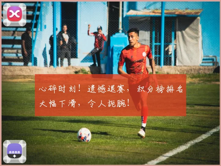 心碎时刻！遗憾退赛，积分榜排名大幅下滑，令人扼腕！