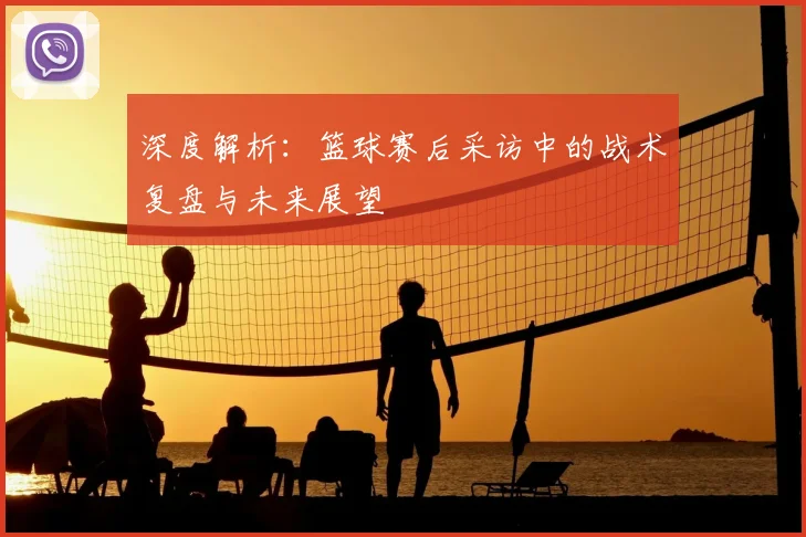 深度解析：篮球赛后采访中的战术复盘与未来展望