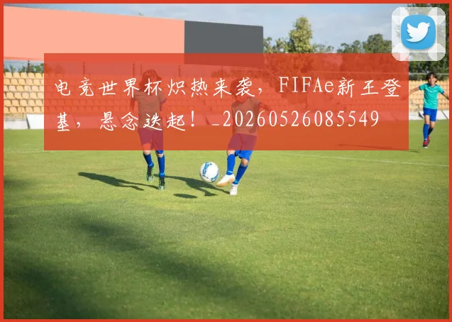 电竞世界杯炽热来袭，FIFAe新王登基，悬念迭起！_20260526085549