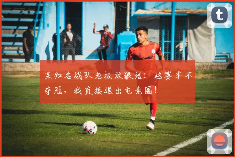 某知名战队老板放狠话：这赛季不夺冠，我直接退出电竞圈！