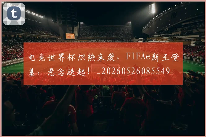 电竞世界杯炽热来袭，FIFAe新王登基，悬念迭起！_20260526085549