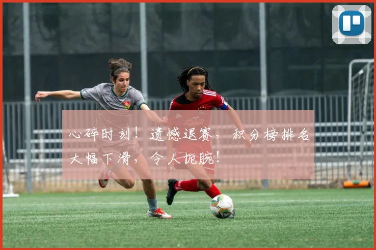 心碎时刻！遗憾退赛，积分榜排名大幅下滑，令人扼腕！