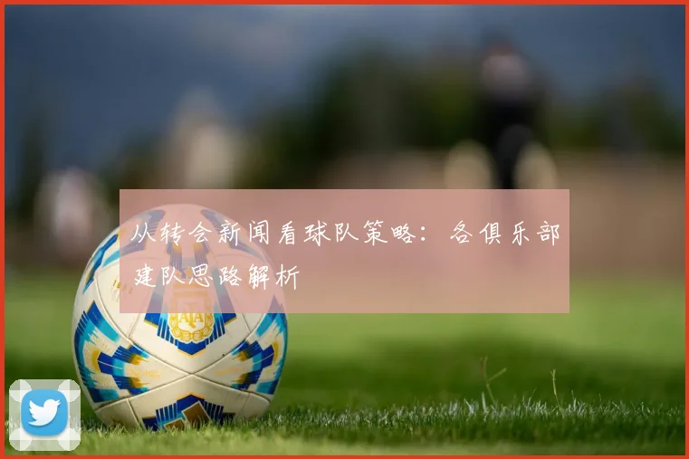 从转会新闻看球队策略：各俱乐部建队思路解析