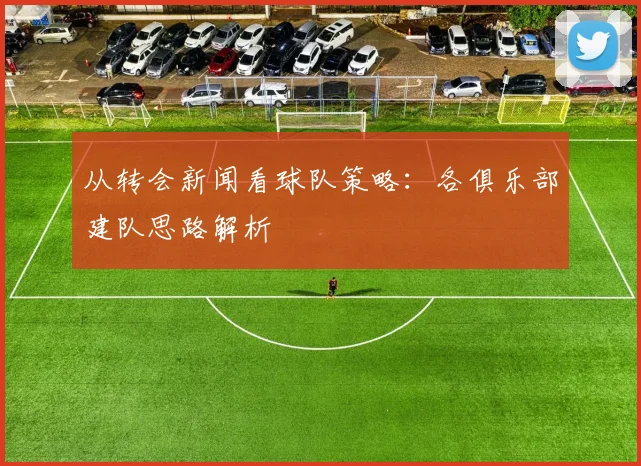 从转会新闻看球队策略：各俱乐部建队思路解析